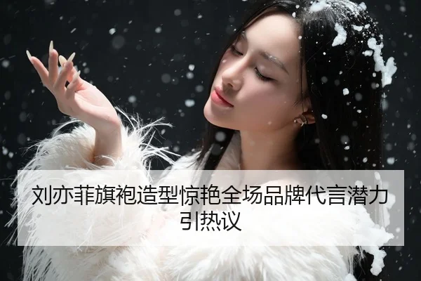 刘亦菲旗袍造型惊艳全场品牌代言潜力引热议